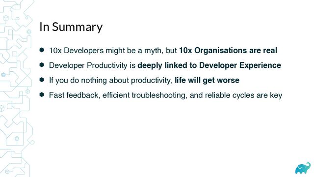 ⬢ 10x Developers might be a myth, but 10x Organisations are real
⬢ Developer Productivity is deeply linked to Developer Experience
⬢ If you do nothing about productivity, life will get worse
⬢ Fast feedback, efficient troubleshooting, and reliable cycles are key
In Summary
