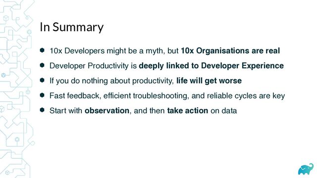 ⬢ 10x Developers might be a myth, but 10x Organisations are real
⬢ Developer Productivity is deeply linked to Developer Experience
⬢ If you do nothing about productivity, life will get worse
⬢ Fast feedback, efficient troubleshooting, and reliable cycles are key
⬢ Start with observation, and then take action on data
In Summary
