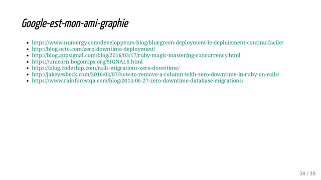Google-est-mon-ami-graphie
https://www.numergy.com/developpeurs-blog/bluegreen-deployment-le-deploiement-continu-facile/
http://blog.octo.com/zero-downtime-deployment/
http://blog.appsignal.com/blog/2016/03/17/ruby-magic-mastering-concurrency.html
https://unicorn.bogomips.org/SIGNALS.html
https://blog.codeship.com/rails-migrations-zero-downtime/
http://jakeyesbeck.com/2016/02/07/how-to-remove-a-column-with-zero-downtime-in-ruby-on-rails/
https://www.rainforestqa.com/blog/2014-06-27-zero-downtime-database-migrations/
38 / 38
