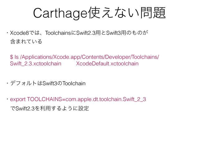 Carthage࢖͑ͳ͍໰୊
ɾXcode8Ͱ͸ɺToolchainsʹSwift2.3༻ͱSwift3༻ͷ΋ͷ͕
ɹؚ·Ε͍ͯΔ
ɹ$ ls /Applications/Xcode.app/Contents/Developer/Toolchains/
ɹSwift_2.3.xctoolchain XcodeDefault.xctoolchain
ɾσϑΥϧτ͸Swift3ͷToolchain
ɾexport TOOLCHAINS=com.apple.dt.toolchain.Swift_2_3
ɹͰSwift2.3Λར༻͢ΔΑ͏ʹઃఆ
