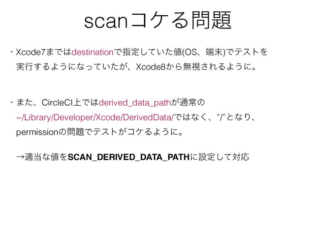 scanίέΔ໰୊
ɾXcode7·Ͱ͸destinationͰࢦఆ͍ͯͨ͠஋(OSɺ୺຤)ͰςετΛ
ɹ࣮ߦ͢ΔΑ͏ʹͳ͍͕ͬͯͨɺXcode8͔Βແࢹ͞ΕΔΑ͏ʹɻ
ɾ·ͨɺCircleCI্Ͱ͸derived_data_path͕௨ৗͷ
ɹ~/Library/Developer/Xcode/DerivedData/Ͱ͸ͳ͘ɺ”/”ͱͳΓɺ
ɹpermissionͷ໰୊Ͱςετ͕ίέΔΑ͏ʹɻ
ɹˠద౰ͳ஋ΛSCAN_DERIVED_DATA_PATHʹઃఆͯ͠ରԠ
