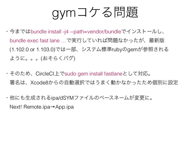 gymίέΔ໰୊
ɾࠓ·Ͱ͸bundle install -j4 --path=vendor/bundleͰΠϯετʔϧ͠ɺ
ɹbundle exec fast lane …Ͱ࣮ߦ͍ͯ͠Ε͹໰୊ͳ͔͕ͬͨɺ࠷৽൛
ɹ(1.102.0 or 1.103.0)Ͱ͸Ұ෦ɺγεςϜඪ४rubyͷgem͕ࢀর͞ΕΔ
ɹΑ͏ʹɻɻɻ(͓ͦΒ͘όά)
ɹ
ɾͦͷͨΊɺCircleCI্Ͱsudo gem install fastlaneͱͯ͠ରԠɻ
ɹॺ໊͸ɺXcode8͔Βͷࣗಈબ୒Ͱ͸͏·͘ಈ͔ͳ͔ͬͨͨΊݸผʹઃఆ
ɾଞʹ΋ੜ੒͞ΕΔipa/dSYMϑΝΠϧͷϕʔεωʔϜ͕มߋʹɻ
ɹNext! Remote.ipa→App.ipa
