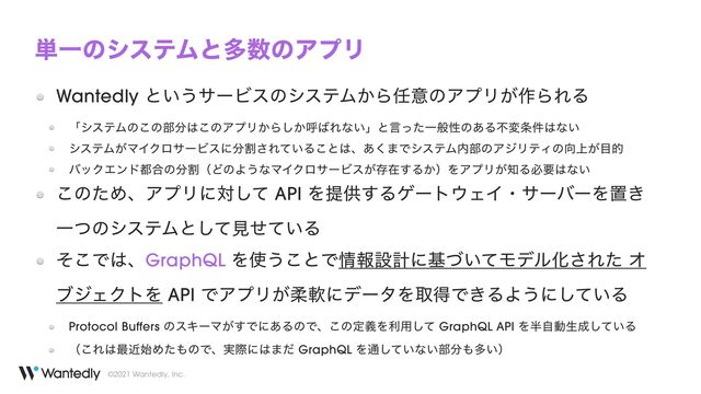 ©2021 Wantedly, Inc.
୯ҰͷγεςϜͱଟ਺ͷΞϓϦ
Wantedly ͱ͍͏αʔϏεͷγεςϜ͔Β೚ҙͷΞϓϦ͕࡞ΒΕΔ


ʮγεςϜͷ͜ͷ෦෼͸͜ͷΞϓϦ͔Β͔͠ݺ͹Εͳ͍ʯͱݴͬͨҰൠੑͷ͋Δෆม৚݅͸ͳ͍


γεςϜ͕ϚΠΫϩαʔϏεʹ෼ׂ͞Ε͍ͯΔ͜ͱ͸ɺ͋͘·ͰγεςϜ಺෦ͷΞδϦςΟͷ޲্͕໨త


όοΫΤϯυ౎߹ͷ෼ׂʢͲͷΑ͏ͳϚΠΫϩαʔϏε͕ଘࡏ͢Δ͔ʣΛΞϓϦ͕஌Δඞཁ͸ͳ͍


͜ͷͨΊɺΞϓϦʹରͯ͠ API Λఏڙ͢Δήʔτ΢ΣΠɾαʔόʔΛஔ͖
ҰͭͷγεςϜͱͯ͠ݟ͍ͤͯΔ


ͦ͜Ͱ͸ɺGraphQL Λ࢖͏͜ͱͰ৘ใઃܭʹج͍ͮͯϞσϧԽ͞Εͨ Φ
ϒδΣΫτΛ API ͰΞϓϦ͕ॊೈʹσʔλΛऔಘͰ͖ΔΑ͏ʹ͍ͯ͠Δ


Protocol Buffers ͷεΩʔϚ͕͢Ͱʹ͋ΔͷͰɺ͜ͷఆٛΛར༻ͯ͠ GraphQL API Λ൒ࣗಈੜ੒͍ͯ͠Δ


ʢ͜Ε͸࠷ۙ࢝Ίͨ΋ͷͰɺ࣮ࡍʹ͸·ͩ GraphQL Λ௨͍ͯ͠ͳ͍෦෼΋ଟ͍ʣ
