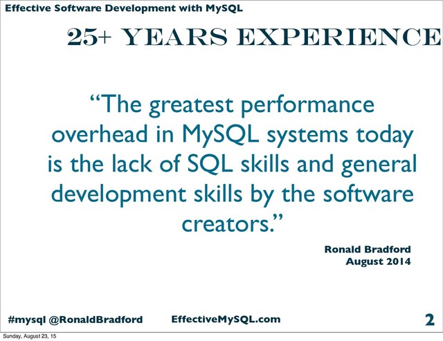 EffectiveMySQL.com
#mysql @RonaldBradford
Effective Software Development with MySQL
25+ years Experience
2
“The greatest performance
overhead in MySQL systems today
is the lack of SQL skills and general
development skills by the software
creators.”
Ronald Bradford
August 2014
Sunday, August 23, 15
