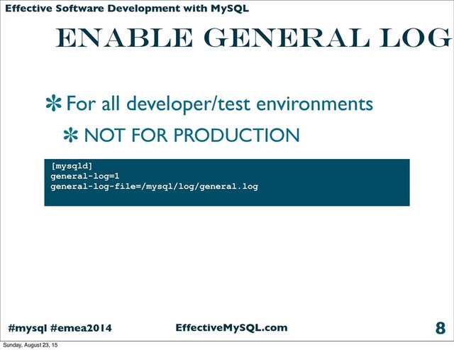 EffectiveMySQL.com
#mysql #emea2014
Effective Software Development with MySQL
Enable General Log
For all developer/test environments
NOT FOR PRODUCTION
8
[mysqld]
general-log=1
general-log-file=/mysql/log/general.log
Sunday, August 23, 15
