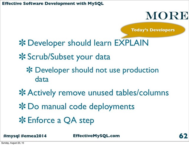 EffectiveMySQL.com
#mysql #emea2014
Effective Software Development with MySQL
More
Developer should learn EXPLAIN
Scrub/Subset your data
Developer should not use production
data
Actively remove unused tables/columns
Do manual code deployments
Enforce a QA step
62
Today’s Developers
Sunday, August 23, 15
