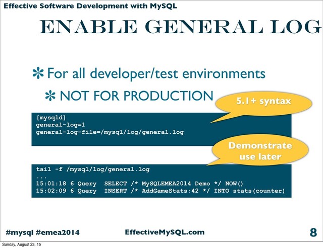EffectiveMySQL.com
#mysql #emea2014
Effective Software Development with MySQL
Enable General Log
For all developer/test environments
NOT FOR PRODUCTION
8
[mysqld]
general-log=1
general-log-file=/mysql/log/general.log
tail -f /mysql/log/general.log
...
15:01:18 6 Query SELECT /* MySQLEMEA2014 Demo */ NOW()
15:02:09 6 Query INSERT /* AddGameStats:42 */ INTO stats(counter)
Demonstrate
use later
5.1+ syntax
Sunday, August 23, 15
