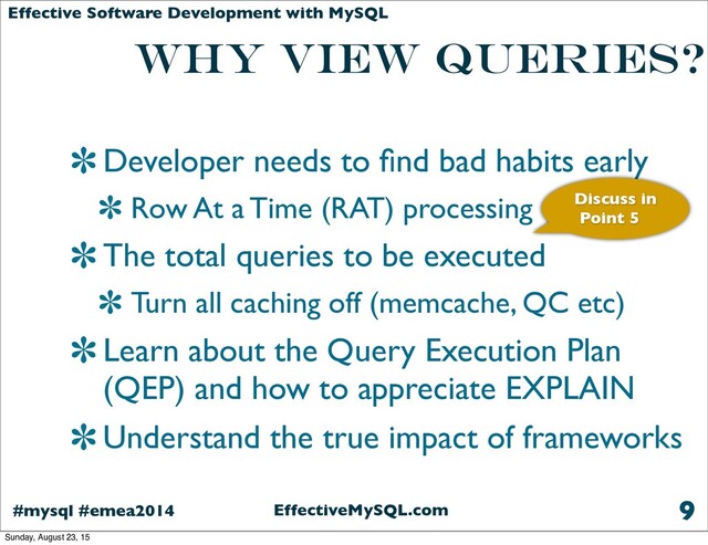 EffectiveMySQL.com
#mysql #emea2014
Effective Software Development with MySQL
Why view queries?
Developer needs to ﬁnd bad habits early
Row At a Time (RAT) processing
The total queries to be executed
Turn all caching off (memcache, QC etc)
Learn about the Query Execution Plan
(QEP) and how to appreciate EXPLAIN
Understand the true impact of frameworks
9
Discuss in
Point 5
Sunday, August 23, 15

