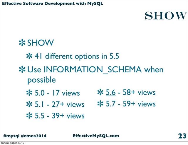 EffectiveMySQL.com
#mysql #emea2014
Effective Software Development with MySQL
SHOW
SHOW
41 different options in 5.5
Use INFORMATION_SCHEMA when
possible
5.0 - 17 views
5.1 - 27+ views
5.5 - 39+ views
23
5.6 - 58+ views
5.7 - 59+ views
Sunday, August 23, 15

