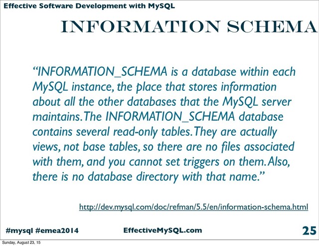 EffectiveMySQL.com
#mysql #emea2014
Effective Software Development with MySQL
INFORMATION SCHEMA
“INFORMATION_SCHEMA is a database within each
MySQL instance, the place that stores information
about all the other databases that the MySQL server
maintains. The INFORMATION_SCHEMA database
contains several read-only tables. They are actually
views, not base tables, so there are no ﬁles associated
with them, and you cannot set triggers on them. Also,
there is no database directory with that name.”
25
http://dev.mysql.com/doc/refman/5.5/en/information-schema.html
Sunday, August 23, 15
