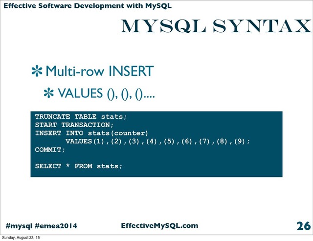 EffectiveMySQL.com
#mysql #emea2014
Effective Software Development with MySQL
MYSQL SYNTAX
Multi-row INSERT
VALUES (), (), ()....
26
TRUNCATE TABLE stats;
START TRANSACTION;
INSERT INTO stats(counter)
VALUES(1),(2),(3),(4),(5),(6),(7),(8),(9);
COMMIT;
SELECT * FROM stats;
Sunday, August 23, 15
