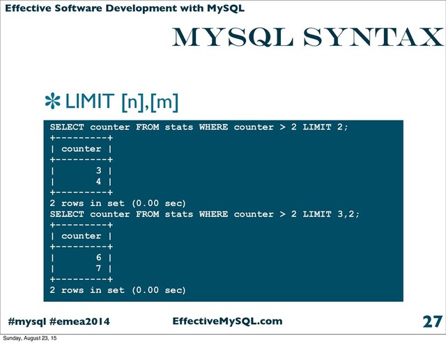 EffectiveMySQL.com
#mysql #emea2014
Effective Software Development with MySQL
MYSQL SYNTAX
LIMIT [n],[m]
27
SELECT counter FROM stats WHERE counter > 2 LIMIT 2;
+---------+
| counter |
+---------+
| 3 |
| 4 |
+---------+
2 rows in set (0.00 sec)
SELECT counter FROM stats WHERE counter > 2 LIMIT 3,2;
+---------+
| counter |
+---------+
| 6 |
| 7 |
+---------+
2 rows in set (0.00 sec)
Sunday, August 23, 15
