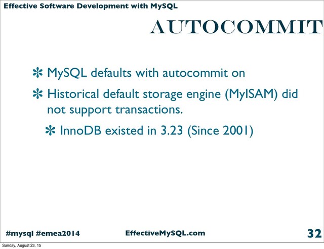 EffectiveMySQL.com
#mysql #emea2014
Effective Software Development with MySQL
AUTOCOMMIT
MySQL defaults with autocommit on
Historical default storage engine (MyISAM) did
not support transactions.
InnoDB existed in 3.23 (Since 2001)
32
Sunday, August 23, 15
