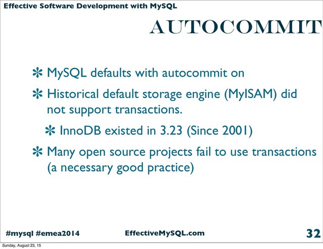 EffectiveMySQL.com
#mysql #emea2014
Effective Software Development with MySQL
AUTOCOMMIT
MySQL defaults with autocommit on
Historical default storage engine (MyISAM) did
not support transactions.
InnoDB existed in 3.23 (Since 2001)
Many open source projects fail to use transactions
(a necessary good practice)
32
Sunday, August 23, 15
