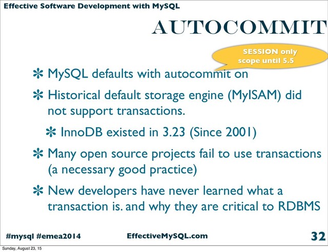 EffectiveMySQL.com
#mysql #emea2014
Effective Software Development with MySQL
AUTOCOMMIT
MySQL defaults with autocommit on
Historical default storage engine (MyISAM) did
not support transactions.
InnoDB existed in 3.23 (Since 2001)
Many open source projects fail to use transactions
(a necessary good practice)
New developers have never learned what a
transaction is. and why they are critical to RDBMS
32
SESSION only
scope until 5.5
Sunday, August 23, 15
