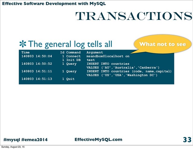 EffectiveMySQL.com
#mysql #emea2014
Effective Software Development with MySQL
TRANSACTIONS
The general log tells all
33
Time Id Command Argument
140803 14:50:04 1 Connect msandbox@localhost on
1 Init DB test
140803 14:50:52 1 Query INSERT INTO countries
VALUES ('AU','Australia','Canberra')
140803 14:51:11 1 Query INSERT INTO countries (code, name,capital)
VALUES ('US','USA','Washington DC')
140803 14:51:13 1 Quit
What not to see
Sunday, August 23, 15
