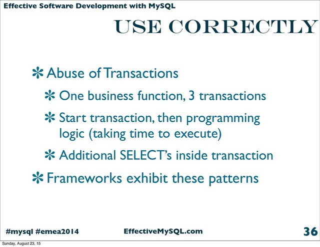 EffectiveMySQL.com
#mysql #emea2014
Effective Software Development with MySQL
use correctly
Abuse of Transactions
One business function, 3 transactions
Start transaction, then programming
logic (taking time to execute)
Additional SELECT’s inside transaction
Frameworks exhibit these patterns
36
Sunday, August 23, 15
