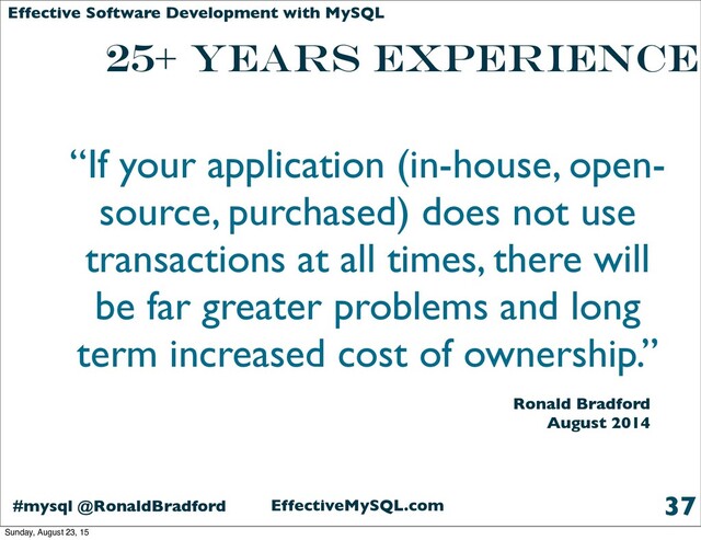 EffectiveMySQL.com
#mysql @RonaldBradford
Effective Software Development with MySQL
25+ years Experience
37
“If your application (in-house, open-
source, purchased) does not use
transactions at all times, there will
be far greater problems and long
term increased cost of ownership.”
Ronald Bradford
August 2014
Sunday, August 23, 15
