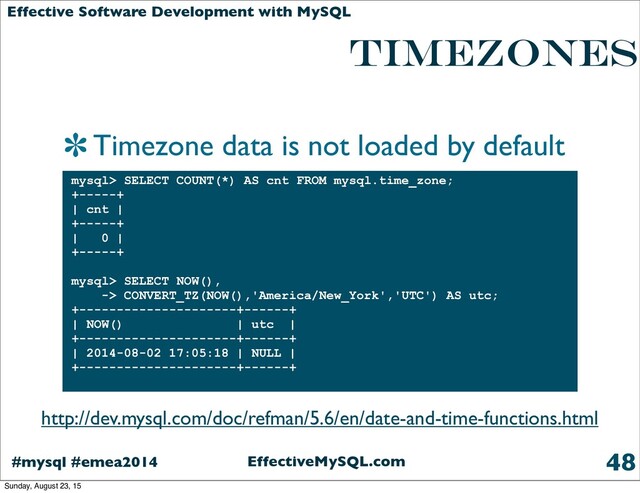 EffectiveMySQL.com
#mysql #emea2014
Effective Software Development with MySQL
Timezones
Timezone data is not loaded by default
48
mysql> SELECT COUNT(*) AS cnt FROM mysql.time_zone;
+-----+
| cnt |
+-----+
| 0 |
+-----+
mysql> SELECT NOW(),
-> CONVERT_TZ(NOW(),'America/New_York','UTC') AS utc;
+---------------------+------+
| NOW() | utc |
+---------------------+------+
| 2014-08-02 17:05:18 | NULL |
+---------------------+------+
http://dev.mysql.com/doc/refman/5.6/en/date-and-time-functions.html
Sunday, August 23, 15
