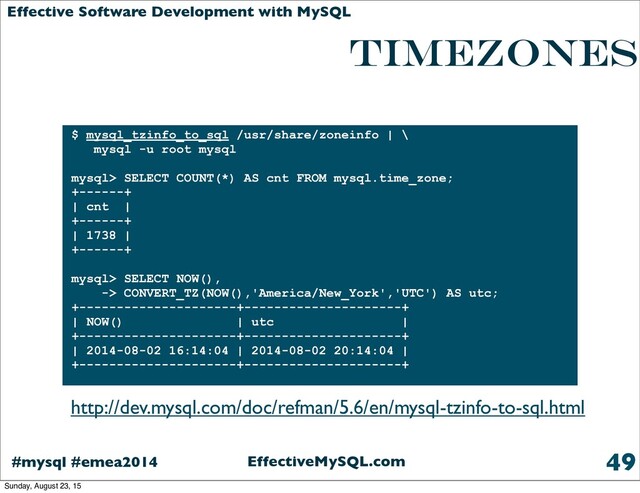 EffectiveMySQL.com
#mysql #emea2014
Effective Software Development with MySQL
Timezones
49
$ mysql_tzinfo_to_sql /usr/share/zoneinfo | \
mysql -u root mysql
mysql> SELECT COUNT(*) AS cnt FROM mysql.time_zone;
+------+
| cnt |
+------+
| 1738 |
+------+
mysql> SELECT NOW(),
-> CONVERT_TZ(NOW(),'America/New_York','UTC') AS utc;
+---------------------+---------------------+
| NOW() | utc |
+---------------------+---------------------+
| 2014-08-02 16:14:04 | 2014-08-02 20:14:04 |
+---------------------+---------------------+
http://dev.mysql.com/doc/refman/5.6/en/mysql-tzinfo-to-sql.html
Sunday, August 23, 15
