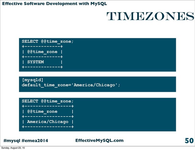 EffectiveMySQL.com
#mysql #emea2014
Effective Software Development with MySQL
TIMEZONES
is enabled by default
50
SELECT @@time_zone;
+-------------+
| @@time_zone |
+-------------+
| SYSTEM |
+-------------+
[mysqld]
default_time_zone='America/Chicago';
SELECT @@time_zone;
+-----------------+
| @@time_zone |
+-----------------+
| America/Chicago |
+-----------------+
Sunday, August 23, 15
