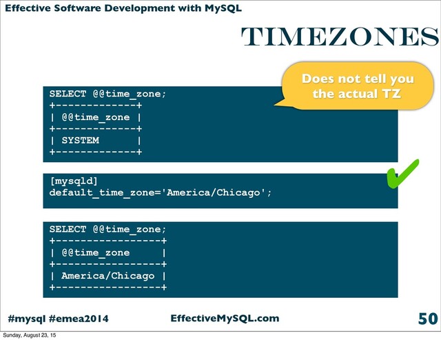 EffectiveMySQL.com
#mysql #emea2014
Effective Software Development with MySQL
TIMEZONES
is enabled by default
50
SELECT @@time_zone;
+-------------+
| @@time_zone |
+-------------+
| SYSTEM |
+-------------+
[mysqld]
default_time_zone='America/Chicago';
SELECT @@time_zone;
+-----------------+
| @@time_zone |
+-----------------+
| America/Chicago |
+-----------------+
✔
Does not tell you
the actual TZ
Sunday, August 23, 15
