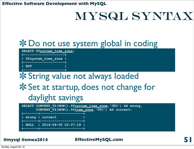 EffectiveMySQL.com
#mysql #emea2014
Effective Software Development with MySQL
MYSQL SYNTAX
Do not use system global in coding
String value not always loaded
Set at startup, does not change for
daylight savings
51
SELECT @@system_time_zone;
+--------------------+
| @@system_time_zone |
+--------------------+
| EDT |
+--------------------+
SELECT CONVERT_TZ(NOW(),@@system_time_zone,'UTC') AS wrong,
CONVERT_TZ(NOW(),@@time_zone,'UTC') AS correct;
+-------+---------------------+
| wrong | correct |
+-------+---------------------+
| NULL | 2014-08-05 02:07:18 |
+-------+---------------------+
Sunday, August 23, 15
