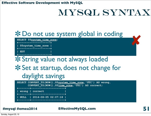 EffectiveMySQL.com
#mysql #emea2014
Effective Software Development with MySQL
MYSQL SYNTAX
Do not use system global in coding
String value not always loaded
Set at startup, does not change for
daylight savings
51
SELECT @@system_time_zone;
+--------------------+
| @@system_time_zone |
+--------------------+
| EDT |
+--------------------+
SELECT CONVERT_TZ(NOW(),@@system_time_zone,'UTC') AS wrong,
CONVERT_TZ(NOW(),@@time_zone,'UTC') AS correct;
+-------+---------------------+
| wrong | correct |
+-------+---------------------+
| NULL | 2014-08-05 02:07:18 |
+-------+---------------------+
✘
Sunday, August 23, 15

