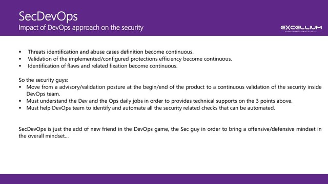 SecDevOps
Impact of DevOps approach on the security
 Threats identification and abuse cases definition become continuous.
 Validation of the implemented/configured protections efficiency become continuous.
 Identification of flaws and related fixation become continuous.
So the security guys:
 Move from a advisory/validation posture at the begin/end of the product to a continuous validation of the security inside
DevOps team.
 Must understand the Dev and the Ops daily jobs in order to provides technical supports on the 3 points above.
 Must help DevOps team to identify and automate all the security related checks that can be automated.
SecDevOps is just the add of new friend in the DevOps game, the Sec guy in order to bring a offensive/defensive mindset in
the overall mindset…
