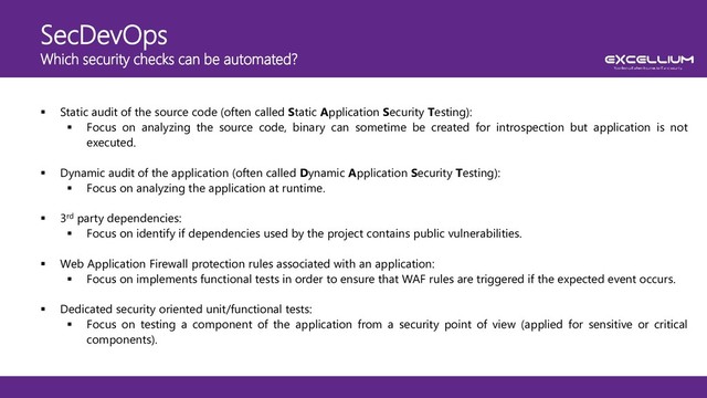 SecDevOps
Which security checks can be automated?
 Static audit of the source code (often called Static Application Security Testing):
 Focus on analyzing the source code, binary can sometime be created for introspection but application is not
executed.
 Dynamic audit of the application (often called Dynamic Application Security Testing):
 Focus on analyzing the application at runtime.
 3rd party dependencies:
 Focus on identify if dependencies used by the project contains public vulnerabilities.
 Web Application Firewall protection rules associated with an application:
 Focus on implements functional tests in order to ensure that WAF rules are triggered if the expected event occurs.
 Dedicated security oriented unit/functional tests:
 Focus on testing a component of the application from a security point of view (applied for sensitive or critical
components).
