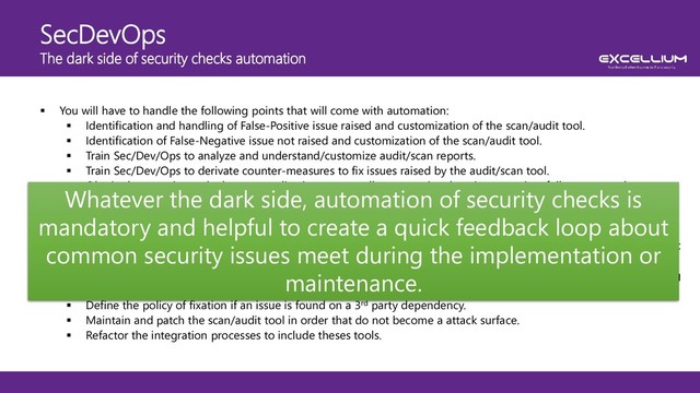 SecDevOps
The dark side of security checks automation
 You will have to handle the following points that will come with automation:
 Identification and handling of False-Positive issue raised and customization of the scan/audit tool.
 Identification of False-Negative issue not raised and customization of the scan/audit tool.
 Train Sec/Dev/Ops to analyze and understand/customize audit/scan reports.
 Train Sec/Dev/Ops to derivate counter-measures to fix issues raised by the audit/scan tool.
 Obtain the capacity to deploy any application on a sandbox operational environment in a fully automated way.
 Search and identify adequate audit/scan tool according to your technologies context.
 Train Sec/Dev/Ops on these tools and let them gain experience.
 Define audit/scan initial profiles according to your technologies context.
 Define the audit/scan profiles evolution roadmap in order to stick to the evolution skills of Sec/Dev/Ops in AppSec
field (starting with hard profiles lead to demotivation and fail): Think smoothly !
 Integrate the audit tool in the developer IDE in order to allow them to have a feedback about security issue during
the implementation.
 Define the policy of fixation if an issue is found on a 3rd party dependency.
 Maintain and patch the scan/audit tool in order that do not become a attack surface.
 Refactor the integration processes to include theses tools.
Whatever the dark side, automation of security checks is
mandatory and helpful to create a quick feedback loop about
common security issues meet during the implementation or
maintenance.
