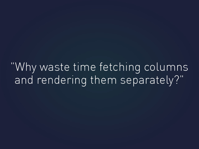 "Why waste time fetching columns
and rendering them separately?"
