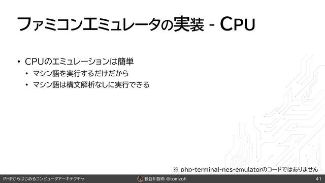 長谷川智希 @tomzoh
PHPからはじめるコンピュータアーキテクチャ
ファミコンエミュレータの実装 - CPU
• CPUのエミュレーションは簡単
• マシン語を実行するだけだから
• マシン語は構文解析なしに実行できる
41
※ php-terminal-nes-emulatorのコードではありません
