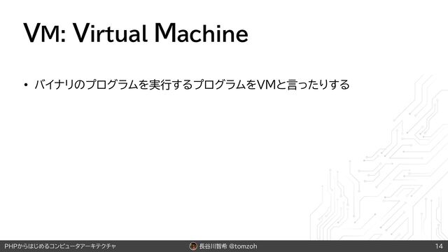 長谷川智希 @tomzoh
PHPからはじめるコンピュータアーキテクチャ
VM: Virtual Machine
• バイナリのプログラムを実行するプログラムをVMと言ったりする
14
