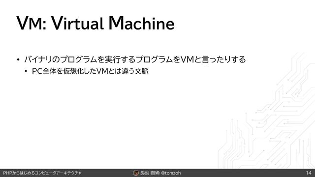 長谷川智希 @tomzoh
PHPからはじめるコンピュータアーキテクチャ
VM: Virtual Machine
• バイナリのプログラムを実行するプログラムをVMと言ったりする
• PC全体を仮想化したVMとは違う文脈
14
