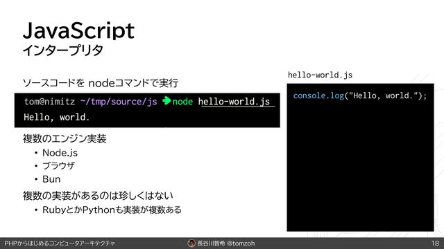 長谷川智希 @tomzoh
PHPからはじめるコンピュータアーキテクチャ
JavaScript
インタープリタ
ソースコードを nodeコマンドで実行
複数のエンジン実装
• Node.js
• ブラウザ
• Bun
複数の実装があるのは珍しくはない
• RubyとかPythonも実装が複数ある
18
console.log("Hello, world.");
hello-world.js
