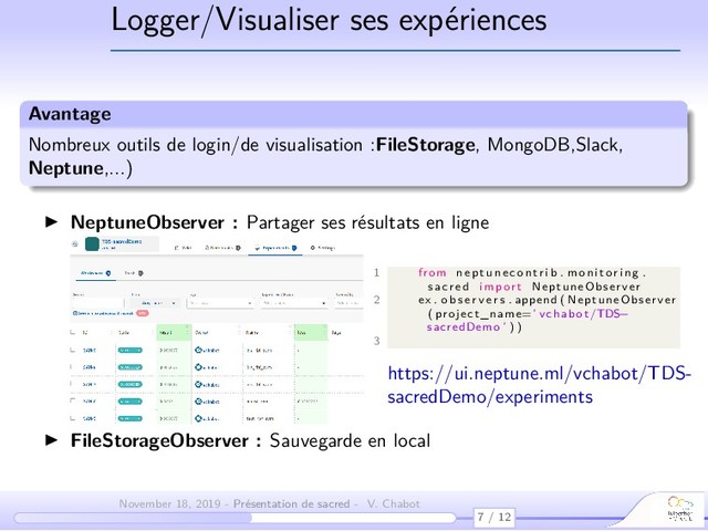 Logger/Visualiser ses expériences
Avantage
Nombreux outils de login/de visualisation :FileStorage, MongoDB,Slack,
Neptune,...)
NeptuneObserver : Partager ses résultats en ligne
1 from n e p t u n e c o n t r i b . monitoring .
sac red import NeptuneObserver
2 ex . o b s e r v e r s . append ( NeptuneObserver
( project_name=’ vchabot /TDS
−
sacredDemo ’ ) )
3
https://ui.neptune.ml/vchabot/TDS-
sacredDemo/experiments
FileStorageObserver : Sauvegarde en local
7 / 12
November 18, 2019 - Présentation de sacred - V. Chabot
