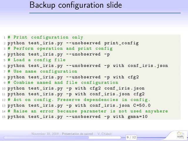 Backup conﬁguration slide
1 # Print configuration only
2 python test_iris.py --unobserved print_config
3 # Perform operation and print config
4 python test_iris.py --unobserved -p
5 # Load a config file
6 python test_iris.py --unobserved -p with conf_iris.json
7 # Use name configuration
8 python test_iris.py --unobserved -p with cfg2
9 # Combine named and file configuration
10 python test_iris.py -p with cfg2 conf_iris.json
11 python test_iris.py -p with conf_iris.json cfg2
12 # Act on config. Preserve dependencies in config.
13 python test_iris.py -p with conf_iris.json C=50.0
14 # Raise an error because parameter is not used anywhere
15 python test_iris.py --unobserved -p with gmma =10
9 / 12
November 18, 2019 - Présentation de sacred - V. Chabot

