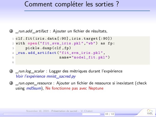 Comment compléter les sorties ?
1 _run.add_artifact : Ajouter un ﬁchier de résultats,
1 clf.fit(iris.data [:90] , iris.target [:90])
2 with open("fit_svm_iris .pkl","wb") as fp:
3 pickle.dump(clf ,fp)
4 _run. add_artifact ("fit_svm_iris .pkl",
5 name="model_fit.pkl")
6
2 _run.log_scalar : Logger des métriques durant l’expérience
Voir l’expérience mnist_sacred.py
3 _run.open_resource : Ajouter un ﬁchier de ressource si inexistant (check
using md5sum), Ne fonctionne pas avec Neptune
10 / 12
November 18, 2019 - Présentation de sacred - V. Chabot
