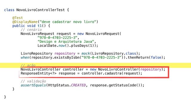 class NovoLivroControllerTest {


@Test


@DisplayName("deve cadastrar novo livro")


public void t1() {


// cenário


NovoLivroRequest request = new NovoLivroRequest(


"978-0-4703-2225-3",


“Design e Arquitetura Java",


LocalDate.now().plusDays(1));


LivroRepository repository = mock(LivroRepository.class);


when(repository.existsByIsbn("978-0-4703-2225-3")).thenReturn(false);


// ação


NovoLivroController controller = new NovoLivroController(repository);


ResponseEntity> response = controller.cadastra(request);


// validação


assertEquals(HttpStatus.CREATED, response.getStatusCode());


}


}
