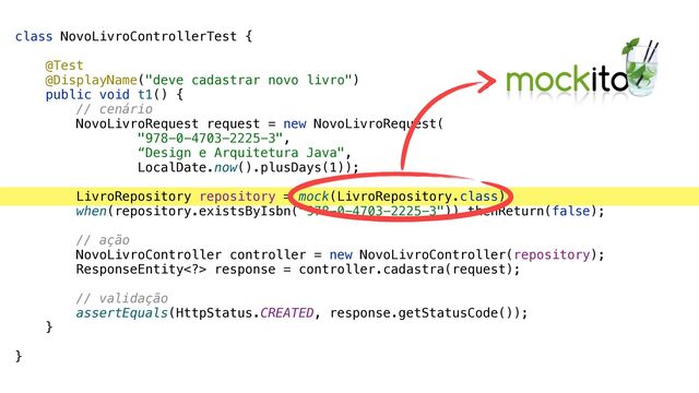 class NovoLivroControllerTest {


@Test


@DisplayName("deve cadastrar novo livro")


public void t1() {


// cenário


NovoLivroRequest request = new NovoLivroRequest(


"978-0-4703-2225-3",


“Design e Arquitetura Java",


LocalDate.now().plusDays(1));


LivroRepository repository = mock(LivroRepository.class);


when(repository.existsByIsbn("978-0-4703-2225-3")).thenReturn(false);


// ação


NovoLivroController controller = new NovoLivroController(repository);


ResponseEntity> response = controller.cadastra(request);


// validação


assertEquals(HttpStatus.CREATED, response.getStatusCode());


}


}
Mockito
