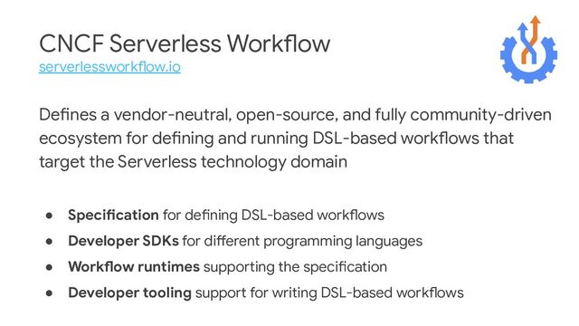 CNCF Serverless Workflow
serverlessworkflow.io
Defines a vendor-neutral, open-source, and fully community-driven
ecosystem for defining and running DSL-based workflows that
target the Serverless technology domain
● Specification for defining DSL-based workflows
● Developer SDKs for different programming languages
● Workflow runtimes supporting the specification
● Developer tooling support for writing DSL-based workflows
