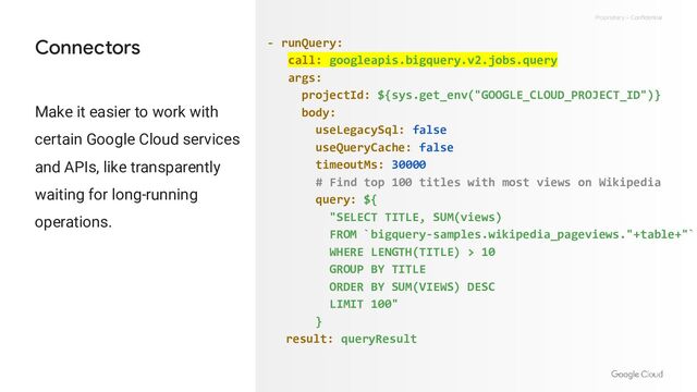 Proprietary + Confidential
Connectors - runQuery:
call: googleapis.bigquery.v2.jobs.query
args:
projectId: ${sys.get_env("GOOGLE_CLOUD_PROJECT_ID")}
body:
useLegacySql: false
useQueryCache: false
timeoutMs: 30000
# Find top 100 titles with most views on Wikipedia
query: ${
"SELECT TITLE, SUM(views)
FROM `bigquery-samples.wikipedia_pageviews."+table+"`
WHERE LENGTH(TITLE) > 10
GROUP BY TITLE
ORDER BY SUM(VIEWS) DESC
LIMIT 100"
}
result: queryResult
Make it easier to work with
certain Google Cloud services
and APIs, like transparently
waiting for long-running
operations.
