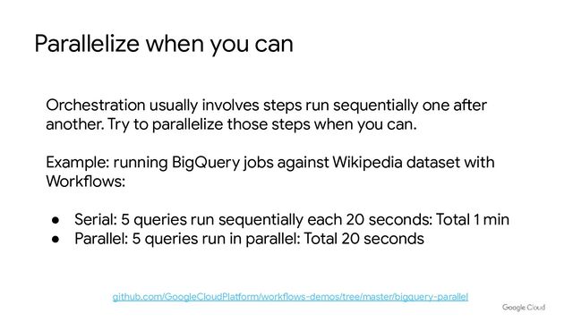 Parallelize when you can
github.com/GoogleCloudPlatform/workflows-demos/tree/master/bigquery-parallel
Orchestration usually involves steps run sequentially one after
another. Try to parallelize those steps when you can.
Example: running BigQuery jobs against Wikipedia dataset with
Workflows:
● Serial: 5 queries run sequentially each 20 seconds: Total 1 min
● Parallel: 5 queries run in parallel: Total 20 seconds
