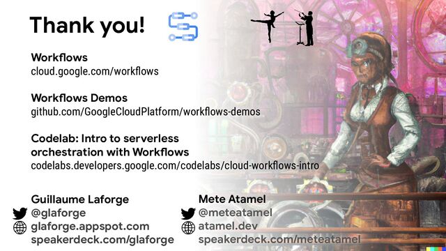 Workflows
cloud.google.com/workﬂows
Workflows Demos
github.com/GoogleCloudPlatform/workﬂows-demos
Codelab: Intro to serverless
orchestration with Workflows
codelabs.developers.google.com/codelabs/cloud-workﬂows-intro
Thank you!
Guillaume Laforge
@glaforge
glaforge.appspot.com
speakerdeck.com/glaforge
Mete Atamel
@meteatamel
atamel.dev
speakerdeck.com/meteatamel
