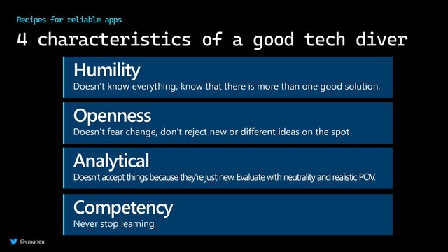 @cmaneu
4 characteristics of a good tech diver
Recipes for reliable apps
Humility
Doesn’t know everything, know that there is more than one good solution.
Openness
Doesn’t fear change, don’t reject new or different ideas on the spot
Analytical
Doesn’t accept things because they’re just new. Evaluate with neutrality and realistic POV.
Competency
Never stop learning
