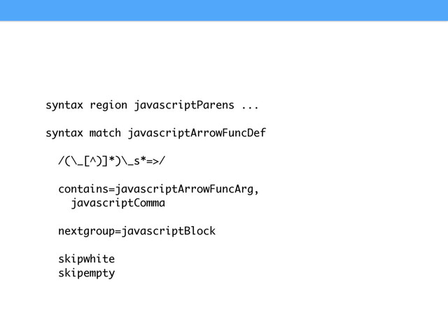 syntax region javascriptParens ...
syntax match javascriptArrowFuncDef
/(\_[^)]*)\_s*=>/
contains=javascriptArrowFuncArg,
javascriptComma
nextgroup=javascriptBlock
skipwhite
skipempty
