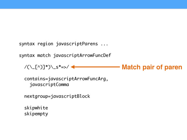 syntax region javascriptParens ...
syntax match javascriptArrowFuncDef
/(\_[^)]*)\_s*=>/
contains=javascriptArrowFuncArg,
javascriptComma
nextgroup=javascriptBlock
skipwhite
skipempty
Match pair of paren
