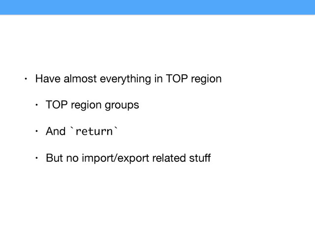 • Have almost everything in TOP region

• TOP region groups

• And `return`

• But no import/export related stuﬀ
