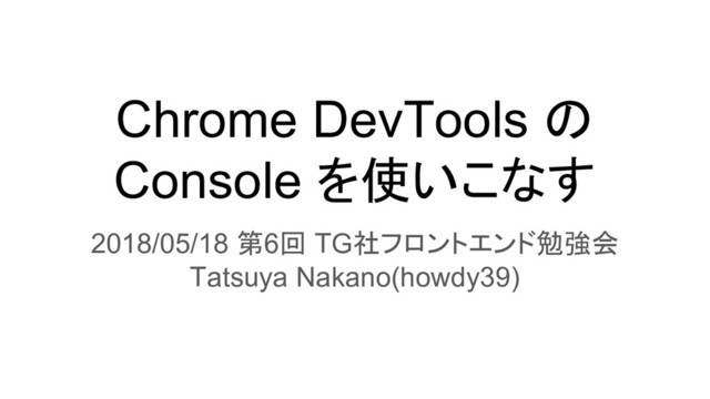 Chrome DevTools の
Console を使いこなす
2018/05/18 第6回 TG社フロントエンド勉強会
Tatsuya Nakano(howdy39)
